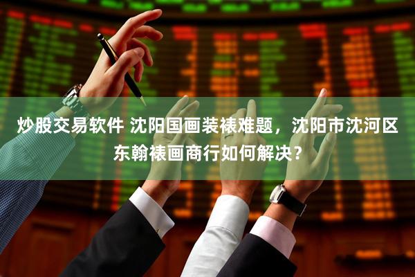 炒股交易软件 沈阳国画装裱难题，沈阳市沈河区东翰裱画商行如何解决？
