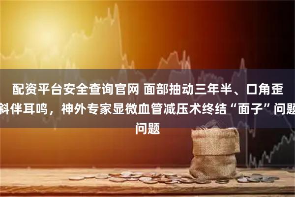 配资平台安全查询官网 面部抽动三年半、口角歪斜伴耳鸣，神外专家显微血管减压术终结“面子”问题