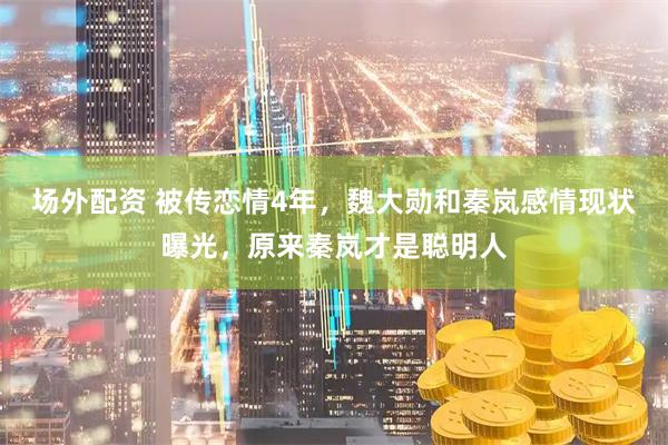 场外配资 被传恋情4年，魏大勋和秦岚感情现状曝光，原来秦岚才是聪明人
