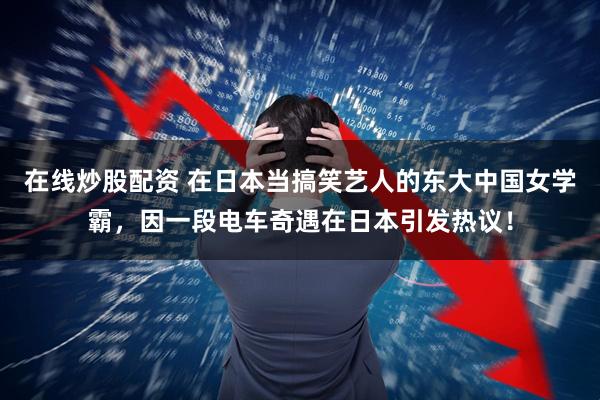 在线炒股配资 在日本当搞笑艺人的东大中国女学霸，因一段电车奇遇在日本引发热议！