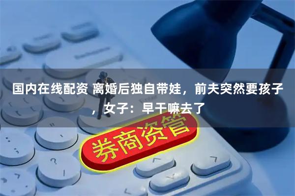 国内在线配资 离婚后独自带娃，前夫突然要孩子，女子：早干嘛去了