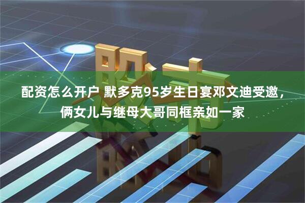 配资怎么开户 默多克95岁生日宴邓文迪受邀，俩女儿与继母大哥同框亲如一家