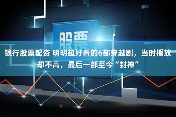 银行股票配资 明明超好看的6部穿越剧，当时播放却不高，最后一部至今“封神”
