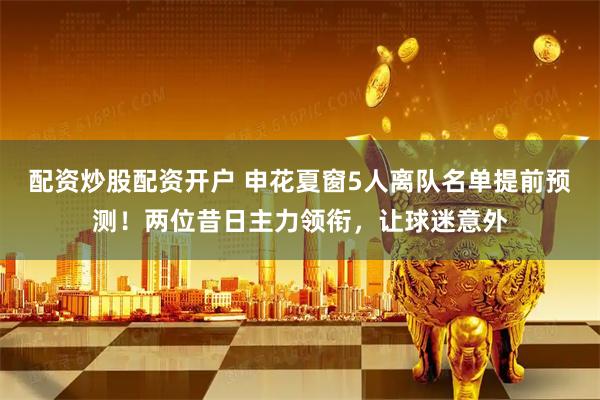 配资炒股配资开户 申花夏窗5人离队名单提前预测！两位昔日主力领衔，让球迷意外