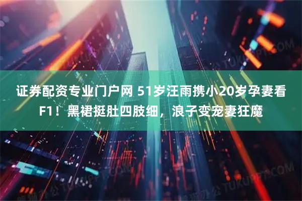 证券配资专业门户网 51岁汪雨携小20岁孕妻看F1！黑裙挺肚四肢细，浪子变宠妻狂魔