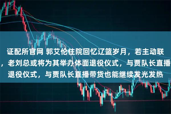 证配所官网 郭艾伦住院回忆辽篮岁月，若主动联系小刘总或可重返球队，老刘总或将为其举办体面退役仪式，与贾队长直播带货也能继续发光发热