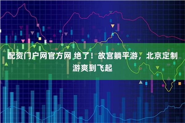 配资门户网官方网 绝了！故宫躺平游，北京定制游爽到飞起