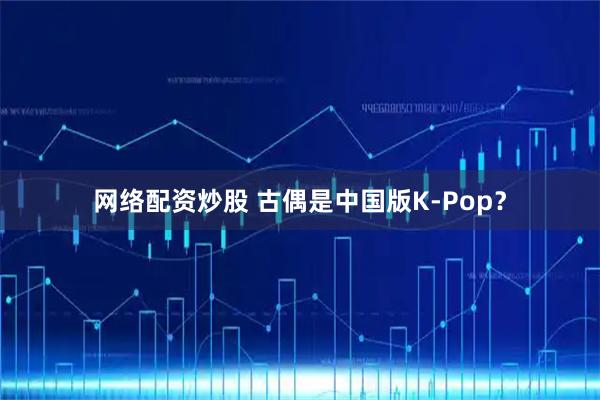 网络配资炒股 古偶是中国版K-Pop？