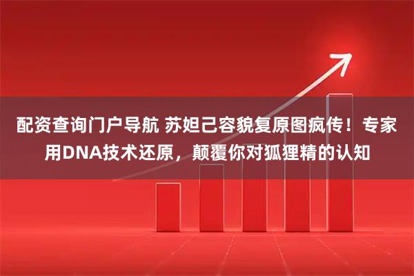 配资查询门户导航 苏妲己容貌复原图疯传！专家用DNA技术还原，颠覆你对狐狸精的认知