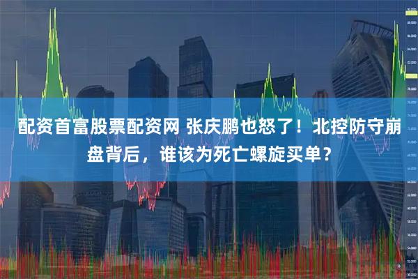 配资首富股票配资网 张庆鹏也怒了！北控防守崩盘背后，谁该为死亡螺旋买单？