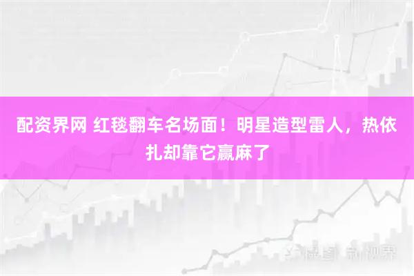 配资界网 红毯翻车名场面！明星造型雷人，热依扎却靠它赢麻了