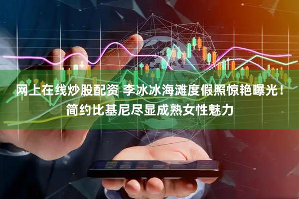 网上在线炒股配资 李冰冰海滩度假照惊艳曝光！简约比基尼尽显成熟女性魅力